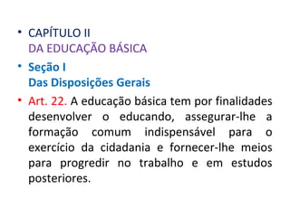 • CAPÍTULO II
DA EDUCAÇÃO BÁSICA
• Seção I
Das Disposições Gerais
• Art. 22. A educação básica tem por finalidades
desenvolver o educando, assegurar-lhe a
formação comum indispensável para o
exercício da cidadania e fornecer-lhe meios
para progredir no trabalho e em estudos
posteriores.
 