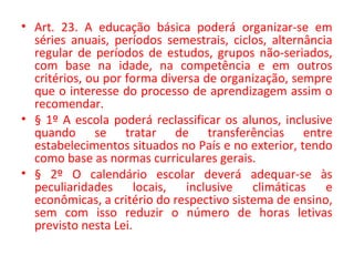 • Art. 23. A educação básica poderá organizar-se em
séries anuais, períodos semestrais, ciclos, alternância
regular de períodos de estudos, grupos não-seriados,
com base na idade, na competência e em outros
critérios, ou por forma diversa de organização, sempre
que o interesse do processo de aprendizagem assim o
recomendar.
• § 1º A escola poderá reclassificar os alunos, inclusive
quando se tratar de transferências entre
estabelecimentos situados no País e no exterior, tendo
como base as normas curriculares gerais.
• § 2º O calendário escolar deverá adequar-se às
peculiaridades locais, inclusive climáticas e
econômicas, a critério do respectivo sistema de ensino,
sem com isso reduzir o número de horas letivas
previsto nesta Lei.
 