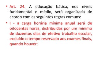 • Art. 24. A educação básica, nos níveis
fundamental e médio, será organizada de
acordo com as seguintes regras comuns:
• I - a carga horária mínima anual será de
oitocentas horas, distribuídas por um mínimo
de duzentos dias de efetivo trabalho escolar,
excluído o tempo reservado aos exames finais,
quando houver;
 