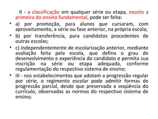 II - a classificação em qualquer série ou etapa, exceto a
primeira do ensino fundamental, pode ser feita:
• a) por promoção, para alunos que cursaram, com
aproveitamento, a série ou fase anterior, na própria escola;
• b) por transferência, para candidatos procedentes de
outras escolas;
• c) independentemente de escolarização anterior, mediante
avaliação feita pela escola, que defina o grau de
desenvolvimento e experiência do candidato e permita sua
inscrição na série ou etapa adequada, conforme
regulamentação do respectivo sistema de ensino;
• III - nos estabelecimentos que adotam a progressão regular
por série, o regimento escolar pode admitir formas de
progressão parcial, desde que preservada a seqüência do
currículo, observadas as normas do respectivo sistema de
ensino;
 