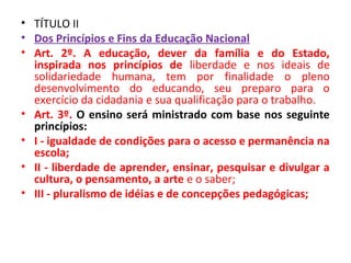 • TÍTULO II
• Dos Princípios e Fins da Educação Nacional
• Art. 2º. A educação, dever da família e do Estado,
inspirada nos princípios de liberdade e nos ideais de
solidariedade humana, tem por finalidade o pleno
desenvolvimento do educando, seu preparo para o
exercício da cidadania e sua qualificação para o trabalho.
• Art. 3º. O ensino será ministrado com base nos seguinte
princípios:
• I - igualdade de condições para o acesso e permanência na
escola;
• II - liberdade de aprender, ensinar, pesquisar e divulgar a
cultura, o pensamento, a arte e o saber;
• III - pluralismo de idéias e de concepções pedagógicas;
 