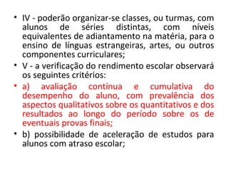 • IV - poderão organizar-se classes, ou turmas, com
alunos de séries distintas, com níveis
equivalentes de adiantamento na matéria, para o
ensino de línguas estrangeiras, artes, ou outros
componentes curriculares;
• V - a verificação do rendimento escolar observará
os seguintes critérios:
• a) avaliação contínua e cumulativa do
desempenho do aluno, com prevalência dos
aspectos qualitativos sobre os quantitativos e dos
resultados ao longo do período sobre os de
eventuais provas finais;
• b) possibilidade de aceleração de estudos para
alunos com atraso escolar;
 
