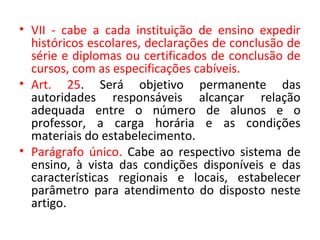 • VII - cabe a cada instituição de ensino expedir
históricos escolares, declarações de conclusão de
série e diplomas ou certificados de conclusão de
cursos, com as especificações cabíveis.
• Art. 25. Será objetivo permanente das
autoridades responsáveis alcançar relação
adequada entre o número de alunos e o
professor, a carga horária e as condições
materiais do estabelecimento.
• Parágrafo único. Cabe ao respectivo sistema de
ensino, à vista das condições disponíveis e das
características regionais e locais, estabelecer
parâmetro para atendimento do disposto neste
artigo.
 