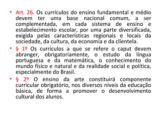 • Art. 26. Os currículos do ensino fundamental e médio
devem ter uma base nacional comum, a ser
complementada, em cada sistema de ensino e
estabelecimento escolar, por uma parte diversificada,
exigida pelas características regionais e locais da
sociedade, da cultura, da economia e da clientela.
• § 1º Os currículos a que se refere o caput devem
abranger, obrigatoriamente, o estudo da língua
portuguesa e da matemática, o conhecimento do
mundo físico e natural e da realidade social e política,
especialmente do Brasil.
• § 2º O ensino da arte constituirá componente
curricular obrigatório, nos diversos níveis da educação
básica, de forma a promover o desenvolvimento
cultural dos alunos.
 