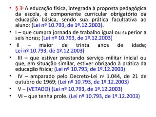 • § 3o
A educação física, integrada à proposta pedagógica
da escola, é componente curricular obrigatório da
educação básica, sendo sua prática facultativa ao
aluno: (Lei nº 10.793, de 1º.12.2003).
• I – que cumpra jornada de trabalho igual ou superior a
seis horas; (Lei nº 10.793, de 1º.12.2003)
• II – maior de trinta anos de idade;
Lei nº 10.793, de 1º.12.2003)
• III – que estiver prestando serviço militar inicial ou
que, em situação similar, estiver obrigado à prática da
educação física; (Lei nº 10.793, de 1º.12.2003)
• IV – amparado pelo Decreto-Lei no
1.044, de 21 de
outubro de 1969; (Lei nº 10.793, de 1º.12.2003)
• V – (VETADO) (Lei nº 10.793, de 1º.12.2003)
• VI – que tenha prole. (Lei nº 10.793, de 1º.12.2003)
 