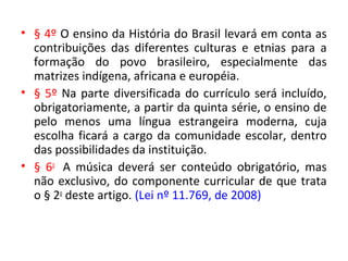 • § 4º O ensino da História do Brasil levará em conta as
contribuições das diferentes culturas e etnias para a
formação do povo brasileiro, especialmente das
matrizes indígena, africana e européia.
• § 5º Na parte diversificada do currículo será incluído,
obrigatoriamente, a partir da quinta série, o ensino de
pelo menos uma língua estrangeira moderna, cuja
escolha ficará a cargo da comunidade escolar, dentro
das possibilidades da instituição.
• § 6o
A música deverá ser conteúdo obrigatório, mas
não exclusivo, do componente curricular de que trata
o § 2o
deste artigo. (Lei nº 11.769, de 2008)
 