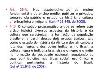 • Art. 26-A. Nos estabelecimentos de ensino
fundamental e de ensino médio, públicos e privados,
torna-se obrigatório o estudo da história e cultura
afro-brasileira e indígena. (Lei nº 11.645, de 2008).
• § 1o
O conteúdo programático a que se refere este
artigo incluirá diversos aspectos da história e da
cultura que caracterizam a formação da população
brasileira, a partir desses dois grupos étnicos, tais
como o estudo da história da África e dos africanos, a
luta dos negros e dos povos indígenas no Brasil, a
cultura negra e indígena brasileira e o negro e o índio
na formação da sociedade nacional, resgatando as
suas contribuições nas áreas social, econômica e
política, pertinentes à história do Brasil.
(Lei nº 11.645, de 2008).
 