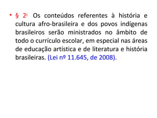 • § 2o
Os conteúdos referentes à história e
cultura afro-brasileira e dos povos indígenas
brasileiros serão ministrados no âmbito de
todo o currículo escolar, em especial nas áreas
de educação artística e de literatura e história
brasileiras. (Lei nº 11.645, de 2008).
 