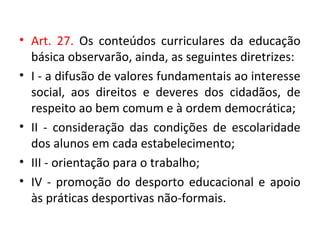 • Art. 27. Os conteúdos curriculares da educação
básica observarão, ainda, as seguintes diretrizes:
• I - a difusão de valores fundamentais ao interesse
social, aos direitos e deveres dos cidadãos, de
respeito ao bem comum e à ordem democrática;
• II - consideração das condições de escolaridade
dos alunos em cada estabelecimento;
• III - orientação para o trabalho;
• IV - promoção do desporto educacional e apoio
às práticas desportivas não-formais.
 