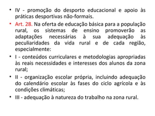 • IV - promoção do desporto educacional e apoio às
práticas desportivas não-formais.
• Art. 28. Na oferta de educação básica para a população
rural, os sistemas de ensino promoverão as
adaptações necessárias à sua adequação às
peculiaridades da vida rural e de cada região,
especialmente:
• I - conteúdos curriculares e metodologias apropriadas
às reais necessidades e interesses dos alunos da zona
rural;
• II - organização escolar própria, incluindo adequação
do calendário escolar às fases do ciclo agrícola e às
condições climáticas;
• III - adequação à natureza do trabalho na zona rural.
 