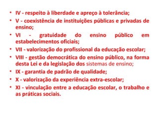 • IV - respeito à liberdade e apreço à tolerância;
• V - coexistência de instituições públicas e privadas de
ensino;
• VI - gratuidade do ensino público em
estabelecimentos oficiais;
• VII - valorização do profissional da educação escolar;
• VIII - gestão democrática do ensino público, na forma
desta Lei e da legislação dos sistemas de ensino;
• IX - garantia de padrão de qualidade;
• X - valorização da experiência extra-escolar;
• XI - vinculação entre a educação escolar, o trabalho e
as práticas sociais.
 
