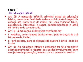 Seção II
Da Educação Infantil
• Art. 29. A educação infantil, primeira etapa da educação
básica, tem como finalidade o desenvolvimento integral da
criança até cinco anos de idade, em seus aspectos físico,
psicológico, intelectual e social, complementando a ação
da família e da comunidade.
• Art. 30. A educação infantil será oferecida em:
• I - creches, ou entidades equivalentes, para crianças de até
três anos de idade;
• II - pré-escolas, para as crianças de quatro a cinco anos de
idade.
• Art. 31. Na educação infantil a avaliação far-se-á mediante
acompanhamento e registro do seu desenvolvimento, sem
o objetivo de promoção, mesmo para o acesso ao ensino
 