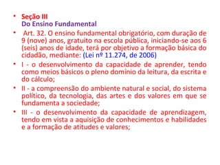 • Seção III
Do Ensino Fundamental
• Art. 32. O ensino fundamental obrigatório, com duração de
9 (nove) anos, gratuito na escola pública, iniciando-se aos 6
(seis) anos de idade, terá por objetivo a formação básica do
cidadão, mediante: (Lei nº 11.274, de 2006)
• I - o desenvolvimento da capacidade de aprender, tendo
como meios básicos o pleno domínio da leitura, da escrita e
do cálculo;
• II - a compreensão do ambiente natural e social, do sistema
político, da tecnologia, das artes e dos valores em que se
fundamenta a sociedade;
• III - o desenvolvimento da capacidade de aprendizagem,
tendo em vista a aquisição de conhecimentos e habilidades
e a formação de atitudes e valores;
 