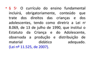 • § 5o
O currículo do ensino fundamental
incluirá, obrigatoriamente, conteúdo que
trate dos direitos das crianças e dos
adolescentes, tendo como diretriz a Lei no
8.069, de 13 de julho de 1990, que institui o
Estatuto da Criança e do Adolescente,
observada a produção e distribuição de
material didático adequado.
(Lei nº 11.525, de 2007).
 