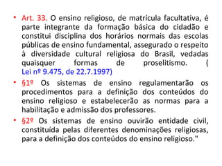 • Art. 33. O ensino religioso, de matrícula facultativa, é
parte integrante da formação básica do cidadão e
constitui disciplina dos horários normais das escolas
públicas de ensino fundamental, assegurado o respeito
à diversidade cultural religiosa do Brasil, vedadas
quaisquer formas de proselitismo. (
Lei nº 9.475, de 22.7.1997)
• §1º Os sistemas de ensino regulamentarão os
procedimentos para a definição dos conteúdos do
ensino religioso e estabelecerão as normas para a
habilitação e admissão dos professores.
• §2º Os sistemas de ensino ouvirão entidade civil,
constituída pelas diferentes denominações religiosas,
para a definição dos conteúdos do ensino religioso."
 
