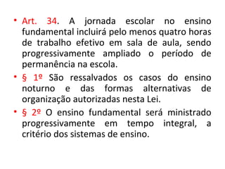 • Art. 34. A jornada escolar no ensino
fundamental incluirá pelo menos quatro horas
de trabalho efetivo em sala de aula, sendo
progressivamente ampliado o período de
permanência na escola.
• § 1º São ressalvados os casos do ensino
noturno e das formas alternativas de
organização autorizadas nesta Lei.
• § 2º O ensino fundamental será ministrado
progressivamente em tempo integral, a
critério dos sistemas de ensino.
 