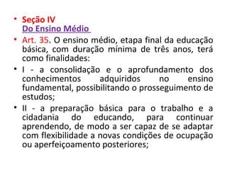 • Seção IV
Do Ensino Médio
• Art. 35. O ensino médio, etapa final da educação
básica, com duração mínima de três anos, terá
como finalidades:
• I - a consolidação e o aprofundamento dos
conhecimentos adquiridos no ensino
fundamental, possibilitando o prosseguimento de
estudos;
• II - a preparação básica para o trabalho e a
cidadania do educando, para continuar
aprendendo, de modo a ser capaz de se adaptar
com flexibilidade a novas condições de ocupação
ou aperfeiçoamento posteriores;
 