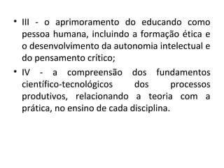 • III - o aprimoramento do educando como
pessoa humana, incluindo a formação ética e
o desenvolvimento da autonomia intelectual e
do pensamento crítico;
• IV - a compreensão dos fundamentos
científico-tecnológicos dos processos
produtivos, relacionando a teoria com a
prática, no ensino de cada disciplina.
 
