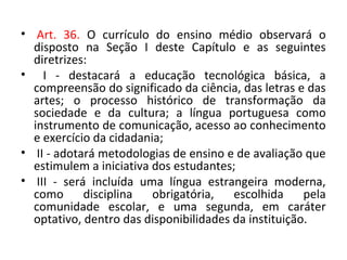 • Art. 36. O currículo do ensino médio observará o
disposto na Seção I deste Capítulo e as seguintes
diretrizes:
• I - destacará a educação tecnológica básica, a
compreensão do significado da ciência, das letras e das
artes; o processo histórico de transformação da
sociedade e da cultura; a língua portuguesa como
instrumento de comunicação, acesso ao conhecimento
e exercício da cidadania;
• II - adotará metodologias de ensino e de avaliação que
estimulem a iniciativa dos estudantes;
• III - será incluída uma língua estrangeira moderna,
como disciplina obrigatória, escolhida pela
comunidade escolar, e uma segunda, em caráter
optativo, dentro das disponibilidades da instituição.
 