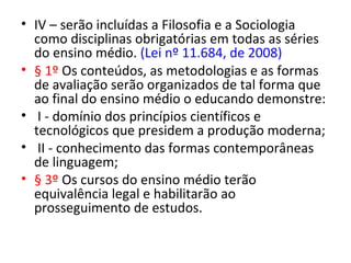 • IV – serão incluídas a Filosofia e a Sociologia
como disciplinas obrigatórias em todas as séries
do ensino médio. (Lei nº 11.684, de 2008)
• § 1º Os conteúdos, as metodologias e as formas
de avaliação serão organizados de tal forma que
ao final do ensino médio o educando demonstre:
• I - domínio dos princípios científicos e
tecnológicos que presidem a produção moderna;
• II - conhecimento das formas contemporâneas
de linguagem;
• § 3º Os cursos do ensino médio terão
equivalência legal e habilitarão ao
prosseguimento de estudos.
 