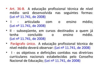• Art. 36-B. A educação profissional técnica de nível
médio será desenvolvida nas seguintes formas:
(Lei nº 11.741, de 2008)
• I - articulada com o ensino médio;
(Lei nº 11.741, de 2008)
• II - subseqüente, em cursos destinados a quem já
tenha concluído o ensino médio.
(Lei nº 11.741, de 2008)
• Parágrafo único. A educação profissional técnica de
nível médio deverá observar: (Lei nº 11.741, de 2008)
• I - os objetivos e definições contidos nas diretrizes
curriculares nacionais estabelecidas pelo Conselho
Nacional de Educação; (Lei nº 11.741, de 2008)
 