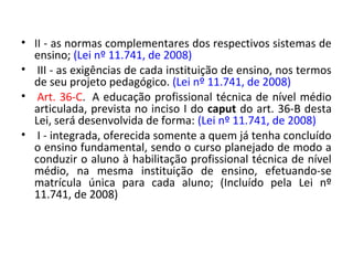 • II - as normas complementares dos respectivos sistemas de
ensino; (Lei nº 11.741, de 2008)
• III - as exigências de cada instituição de ensino, nos termos
de seu projeto pedagógico. (Lei nº 11.741, de 2008)
• Art. 36-C. A educação profissional técnica de nível médio
articulada, prevista no inciso I do caput do art. 36-B desta
Lei, será desenvolvida de forma: (Lei nº 11.741, de 2008)
• I - integrada, oferecida somente a quem já tenha concluído
o ensino fundamental, sendo o curso planejado de modo a
conduzir o aluno à habilitação profissional técnica de nível
médio, na mesma instituição de ensino, efetuando-se
matrícula única para cada aluno; (Incluído pela Lei nº
11.741, de 2008)
 