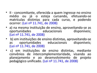 • II - concomitante, oferecida a quem ingresse no ensino
médio ou já o esteja cursando, efetuando-se
matrículas distintas para cada curso, e podendo
ocorrer: (Lei nº 11.741, de 2008)
• a) na mesma instituição de ensino, aproveitando-se as
oportunidades educacionais disponíveis;
(Lei nº 11.741, de 2008)
• b) em instituições de ensino distintas, aproveitando-se
as oportunidades educacionais disponíveis;
(Lei nº 11.741, de 2008)
• c) em instituições de ensino distintas, mediante
convênios de intercomplementaridade, visando ao
planejamento e ao desenvolvimento de projeto
pedagógico unificado. (Lei nº 11.741, de 2008)
 