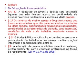 • Seção V
• Da Educação de Jovens e Adultos
• Art. 37. A educação de jovens e adultos será destinada
àqueles que não tiveram acesso ou continuidade de
estudos no ensino fundamental e médio na idade própria.
• § 1º Os sistemas de ensino assegurarão gratuitamente aos
jovens e aos adultos, que não puderam efetuar os estudos
na idade regular, oportunidades educacionais apropriadas,
consideradas as características do alunado, seus interesses,
condições de vida e de trabalho, mediante cursos e
exames.
• § 2º O Poder Público viabilizará e estimulará o acesso e a
permanência do trabalhador na escola, mediante ações
integradas e complementares entre si.
• §3o
A educação de jovens e adultos deverá articular-se,
preferencialmente, com a educação profissional, na forma
do regulamento. (Lei nº 11.741, de 2008)
 