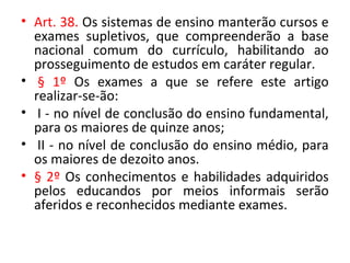 • Art. 38. Os sistemas de ensino manterão cursos e
exames supletivos, que compreenderão a base
nacional comum do currículo, habilitando ao
prosseguimento de estudos em caráter regular.
• § 1º Os exames a que se refere este artigo
realizar-se-ão:
• I - no nível de conclusão do ensino fundamental,
para os maiores de quinze anos;
• II - no nível de conclusão do ensino médio, para
os maiores de dezoito anos.
• § 2º Os conhecimentos e habilidades adquiridos
pelos educandos por meios informais serão
aferidos e reconhecidos mediante exames.
 