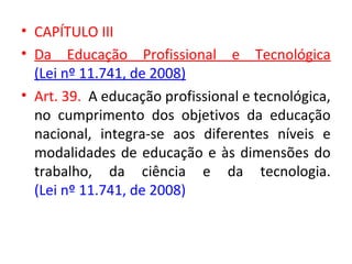 • CAPÍTULO III
• Da Educação Profissional e Tecnológica
(Lei nº 11.741, de 2008)
• Art. 39. A educação profissional e tecnológica,
no cumprimento dos objetivos da educação
nacional, integra-se aos diferentes níveis e
modalidades de educação e às dimensões do
trabalho, da ciência e da tecnologia.
(Lei nº 11.741, de 2008)
 