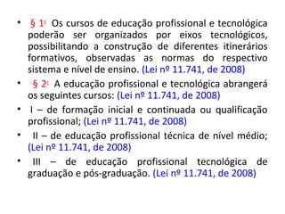 • § 1o
Os cursos de educação profissional e tecnológica
poderão ser organizados por eixos tecnológicos,
possibilitando a construção de diferentes itinerários
formativos, observadas as normas do respectivo
sistema e nível de ensino. (Lei nº 11.741, de 2008)
• § 2o
A educação profissional e tecnológica abrangerá
os seguintes cursos: (Lei nº 11.741, de 2008)
• I – de formação inicial e continuada ou qualificação
profissional; (Lei nº 11.741, de 2008)
• II – de educação profissional técnica de nível médio;
(Lei nº 11.741, de 2008)
• III – de educação profissional tecnológica de
graduação e pós-graduação. (Lei nº 11.741, de 2008)
 