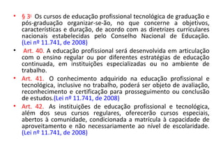 • § 3o
Os cursos de educação profissional tecnológica de graduação e
pós-graduação organizar-se-ão, no que concerne a objetivos,
características e duração, de acordo com as diretrizes curriculares
nacionais estabelecidas pelo Conselho Nacional de Educação.
(Lei nº 11.741, de 2008)
• Art. 40. A educação profissional será desenvolvida em articulação
com o ensino regular ou por diferentes estratégias de educação
continuada, em instituições especializadas ou no ambiente de
trabalho.
• Art. 41. O conhecimento adquirido na educação profissional e
tecnológica, inclusive no trabalho, poderá ser objeto de avaliação,
reconhecimento e certificação para prosseguimento ou conclusão
de estudos.(Lei nº 11.741, de 2008)
• Art. 42. As instituições de educação profissional e tecnológica,
além dos seus cursos regulares, oferecerão cursos especiais,
abertos à comunidade, condicionada a matrícula à capacidade de
aproveitamento e não necessariamente ao nível de escolaridade.
(Lei nº 11.741, de 2008)
 