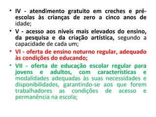 • IV - atendimento gratuito em creches e pré-
escolas às crianças de zero a cinco anos de
idade;
• V - acesso aos níveis mais elevados do ensino,
da pesquisa e da criação artística, segundo a
capacidade de cada um;
• VI - oferta de ensino noturno regular, adequado
às condições do educando;
• VII - oferta de educação escolar regular para
jovens e adultos, com características e
modalidades adequadas às suas necessidades e
disponibilidades, garantindo-se aos que forem
trabalhadores as condições de acesso e
permanência na escola;
 