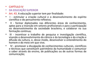 • CAPÍTULO IV
• DA EDUCAÇÃO SUPERIOR
• Art. 43. A educação superior tem por finalidade:
• I - estimular a criação cultural e o desenvolvimento do espírito
científico e do pensamento reflexivo;
• II - formar diplomados nas diferentes áreas de conhecimento,
aptos para a inserção em setores profissionais e para a participação
no desenvolvimento da sociedade brasileira, e colaborar na sua
formação contínua;
• III - incentivar o trabalho de pesquisa e investigação científica,
visando o desenvolvimento da ciência e da tecnologia e da criação e
difusão da cultura, e, desse modo, desenvolver o entendimento do
homem e do meio em que vive;
• IV - promover a divulgação de conhecimentos culturais, científicos
e técnicos que constituem patrimônio da humanidade e comunicar
o saber através do ensino, de publicações ou de outras formas de
comunicação;
 