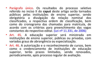 • Parágrafo único. Os resultados do processo seletivo
referido no inciso II do caput deste artigo serão tornados
públicos pelas instituições de ensino superior, sendo
obrigatória a divulgação da relação nominal dos
classificados, a respectiva ordem de classificação, bem
como do cronograma das chamadas para matrícula, de
acordo com os critérios para preenchimento das vagas
constantes do respectivo edital. (Lei nº 11.331, de 2006)
• Art. 45. A educação superior será ministrada em
instituições de ensino superior, públicas ou privadas, com
variados graus de abrangência ou especialização.
• Art. 46. A autorização e o reconhecimento de cursos, bem
como o credenciamento de instituições de educação
superior, terão prazos limitados, sendo renovados,
periodicamente, após processo regular de avaliação.
 
