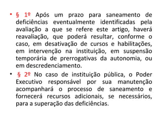 • § 1º Após um prazo para saneamento de
deficiências eventualmente identificadas pela
avaliação a que se refere este artigo, haverá
reavaliação, que poderá resultar, conforme o
caso, em desativação de cursos e habilitações,
em intervenção na instituição, em suspensão
temporária de prerrogativas da autonomia, ou
em descredenciamento.
• § 2º No caso de instituição pública, o Poder
Executivo responsável por sua manutenção
acompanhará o processo de saneamento e
fornecerá recursos adicionais, se necessários,
para a superação das deficiências.
 