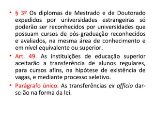 • § 3º Os diplomas de Mestrado e de Doutorado
expedidos por universidades estrangeiras só
poderão ser reconhecidos por universidades que
possuam cursos de pós-graduação reconhecidos
e avaliados, na mesma área de conhecimento e
em nível equivalente ou superior.
• Art. 49. As instituições de educação superior
aceitarão a transferência de alunos regulares,
para cursos afins, na hipótese de existência de
vagas, e mediante processo seletivo.
• Parágrafo único. As transferências ex officio dar-
se-ão na forma da lei.
 