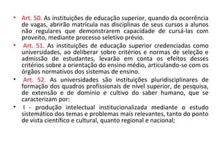 • Art. 50. As instituições de educação superior, quando da ocorrência
de vagas, abrirão matrícula nas disciplinas de seus cursos a alunos
não regulares que demonstrarem capacidade de cursá-las com
proveito, mediante processo seletivo prévio.
• Art. 51. As instituições de educação superior credenciadas como
universidades, ao deliberar sobre critérios e normas de seleção e
admissão de estudantes, levarão em conta os efeitos desses
critérios sobre a orientação do ensino médio, articulando-se com os
órgãos normativos dos sistemas de ensino.
• Art. 52. As universidades são instituições pluridisciplinares de
formação dos quadros profissionais de nível superior, de pesquisa,
de extensão e de domínio e cultivo do saber humano, que se
caracterizam por:
• I - produção intelectual institucionalizada mediante o estudo
sistemático dos temas e problemas mais relevantes, tanto do ponto
de vista científico e cultural, quanto regional e nacional;
 