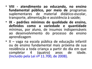 • VIII - atendimento ao educando, no ensino
fundamental público, por meio de programas
suplementares de material didático-escolar,
transporte, alimentação e assistência à saúde;
• IX - padrões mínimos de qualidade de ensino,
definidos como a variedade e quantidade
mínimas, por aluno, de insumos indispensáveis
ao desenvolvimento do processo de ensino
aprendizagem
• X – vaga na escola pública de educação infantil
ou de ensino fundamental mais próxima de sua
residência a toda criança a partir do dia em que
completar 4 (quatro) anos de idade.
(Incluído pela Lei nº 11.700, de 2008).
 