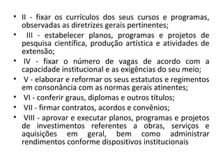 • II - fixar os currículos dos seus cursos e programas,
observadas as diretrizes gerais pertinentes;
• III - estabelecer planos, programas e projetos de
pesquisa científica, produção artística e atividades de
extensão;
• IV - fixar o número de vagas de acordo com a
capacidade institucional e as exigências do seu meio;
• V - elaborar e reformar os seus estatutos e regimentos
em consonância com as normas gerais atinentes;
• VI - conferir graus, diplomas e outros títulos;
• VII - firmar contratos, acordos e convênios;
• VIII - aprovar e executar planos, programas e projetos
de investimentos referentes a obras, serviços e
aquisições em geral, bem como administrar
rendimentos conforme dispositivos institucionais
 