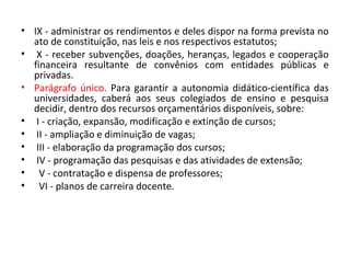 • IX - administrar os rendimentos e deles dispor na forma prevista no
ato de constituição, nas leis e nos respectivos estatutos;
• X - receber subvenções, doações, heranças, legados e cooperação
financeira resultante de convênios com entidades públicas e
privadas.
• Parágrafo único. Para garantir a autonomia didático-científica das
universidades, caberá aos seus colegiados de ensino e pesquisa
decidir, dentro dos recursos orçamentários disponíveis, sobre:
• I - criação, expansão, modificação e extinção de cursos;
• II - ampliação e diminuição de vagas;
• III - elaboração da programação dos cursos;
• IV - programação das pesquisas e das atividades de extensão;
• V - contratação e dispensa de professores;
• VI - planos de carreira docente.
 