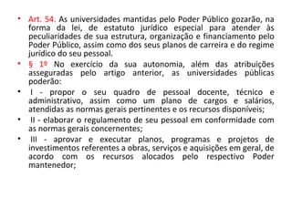 • Art. 54. As universidades mantidas pelo Poder Público gozarão, na
forma da lei, de estatuto jurídico especial para atender às
peculiaridades de sua estrutura, organização e financiamento pelo
Poder Público, assim como dos seus planos de carreira e do regime
jurídico do seu pessoal.
• § 1º No exercício da sua autonomia, além das atribuições
asseguradas pelo artigo anterior, as universidades públicas
poderão:
• I - propor o seu quadro de pessoal docente, técnico e
administrativo, assim como um plano de cargos e salários,
atendidas as normas gerais pertinentes e os recursos disponíveis;
• II - elaborar o regulamento de seu pessoal em conformidade com
as normas gerais concernentes;
• III - aprovar e executar planos, programas e projetos de
investimentos referentes a obras, serviços e aquisições em geral, de
acordo com os recursos alocados pelo respectivo Poder
mantenedor;
 