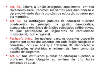 • Art. 55. Caberá à União assegurar, anualmente, em seu
Orçamento Geral, recursos suficientes para manutenção e
desenvolvimento das instituições de educação superior por
ela mantidas.
• Art. 56. As instituições públicas de educação superior
obedecerão ao princípio da gestão democrática,
assegurada a existência de órgãos colegiados deliberativos,
de que participarão os segmentos da comunidade
institucional, local e regional.
• Parágrafo único. Em qualquer caso, os docentes ocuparão
setenta por cento dos assentos em cada órgão colegiado e
comissão, inclusive nos que tratarem da elaboração e
modificações estatutárias e regimentais, bem como da
escolha de dirigentes.
• Art. 57. Nas instituições públicas de educação superior, o
professor ficará obrigado ao mínimo de oito horas
semanais de aulas.
 