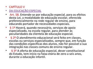 • CAPÍTULO V
• DA EDUCAÇÃO ESPECIAL
• Art. 58. Entende-se por educação especial, para os efeitos
desta Lei, a modalidade de educação escolar, oferecida
preferencialmente na rede regular de ensino, para
educando portador de necessidades especiais.
• § 1º Haverá, quando necessário, serviços de apoio
especializado, na escola regular, para atender às
peculiaridades da clientela de educação especial.
• § 2º O atendimento educacional será feito em classes,
escolas ou serviços especializados, sempre que, em função
das condições específicas dos alunos, não for possível a sua
integração nas classes comuns de ensino regular.
• § 3º A oferta de educação especial, dever constitucional
do Estado, tem início na faixa etária de zero a seis anos,
durante a educação infantil.
 