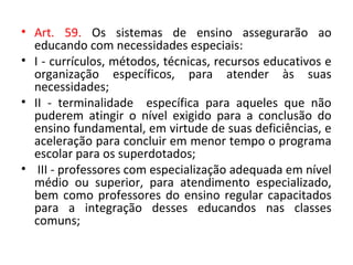 • Art. 59. Os sistemas de ensino assegurarão ao
educando com necessidades especiais:
• I - currículos, métodos, técnicas, recursos educativos e
organização específicos, para atender às suas
necessidades;
• II - terminalidade específica para aqueles que não
puderem atingir o nível exigido para a conclusão do
ensino fundamental, em virtude de suas deficiências, e
aceleração para concluir em menor tempo o programa
escolar para os superdotados;
• III - professores com especialização adequada em nível
médio ou superior, para atendimento especializado,
bem como professores do ensino regular capacitados
para a integração desses educandos nas classes
comuns;
 