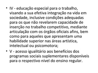 • IV - educação especial para o trabalho,
visando a sua efetiva integração na vida em
sociedade, inclusive condições adequadas
para os que não revelarem capacidade de
inserção no trabalho competitivo, mediante
articulação com os órgãos oficiais afins, bem
como para aqueles que apresentam uma
habilidade superior nas áreas artística,
intelectual ou psicomotora;
• V - acesso igualitário aos benefícios dos
programas sociais suplementares disponíveis
para o respectivo nível do ensino regular.
 