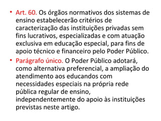 • Art. 60. Os órgãos normativos dos sistemas de
ensino estabelecerão critérios de
caracterização das instituições privadas sem
fins lucrativos, especializadas e com atuação
exclusiva em educação especial, para fins de
apoio técnico e financeiro pelo Poder Público.
• Parágrafo único. O Poder Público adotará,
como alternativa preferencial, a ampliação do
atendimento aos educandos com
necessidades especiais na própria rede
pública regular de ensino,
independentemente do apoio às instituições
previstas neste artigo.
 