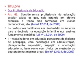 • TÍTULO VI
• Dos Profissionais da Educação
• Art. 61. Consideram-se profissionais da educação
escolar básica os que, nela estando em efetivo
exercício e tendo sido formados em cursos
reconhecidos, são: (Lei nº 12.014, de 2009)
• I – professores habilitados em nível médio ou superior
para a docência na educação infantil e nos ensinos
fundamental e médio; (Lei nº 12.014, de 2009)
• II – trabalhadores em educação portadores de diploma
de pedagogia, com habilitação em administração,
planejamento, supervisão, inspeção e orientação
educacional, bem como com títulos de mestrado ou
doutorado nas mesmas áreas; (Lei nº 12.014, de 2009)
 