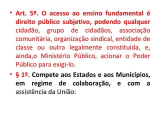 • Art. 5º. O acesso ao ensino fundamental é
direito público subjetivo, podendo qualquer
cidadão, grupo de cidadãos, associação
comunitária, organização sindical, entidade de
classe ou outra legalmente constituída, e,
ainda,o Ministério Público, acionar o Poder
Público para exigi-lo.
• § 1º. Compete aos Estados e aos Municípios,
em regime de colaboração, e com a
assistência da União:
 