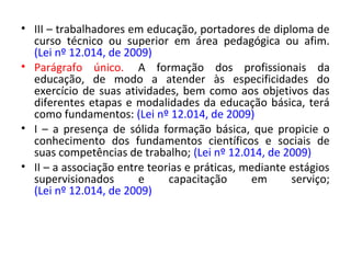 • III – trabalhadores em educação, portadores de diploma de
curso técnico ou superior em área pedagógica ou afim.
(Lei nº 12.014, de 2009)
• Parágrafo único. A formação dos profissionais da
educação, de modo a atender às especificidades do
exercício de suas atividades, bem como aos objetivos das
diferentes etapas e modalidades da educação básica, terá
como fundamentos: (Lei nº 12.014, de 2009)
• I – a presença de sólida formação básica, que propicie o
conhecimento dos fundamentos científicos e sociais de
suas competências de trabalho; (Lei nº 12.014, de 2009)
• II – a associação entre teorias e práticas, mediante estágios
supervisionados e capacitação em serviço;
(Lei nº 12.014, de 2009)
 